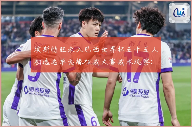 埃斯特旺未入巴西世界杯五十五人初选名单无缘征战大赛战术观察：最新赛事动态与深度分析