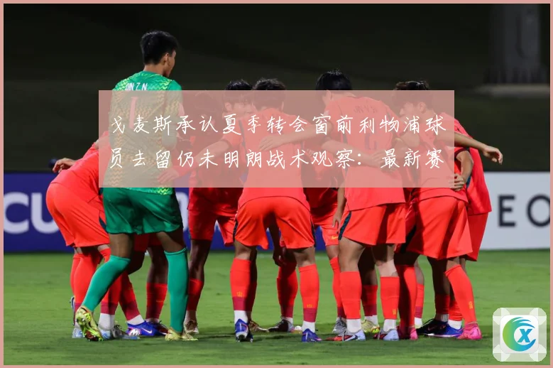 戈麦斯承认夏季转会窗前利物浦球员去留仍未明朗战术观察：最新赛事动态与深度分析