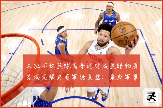 文班不仅篮球高手还对流星暗物质充满无限好奇赛场复盘：最新赛事动态与深度分析