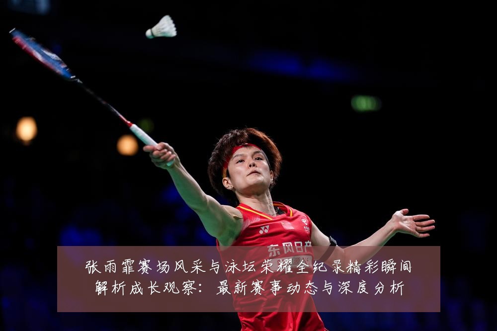 张雨霏赛场风采与泳坛荣耀全纪录精彩瞬间解析成长观察:最新赛事动态与深度分析