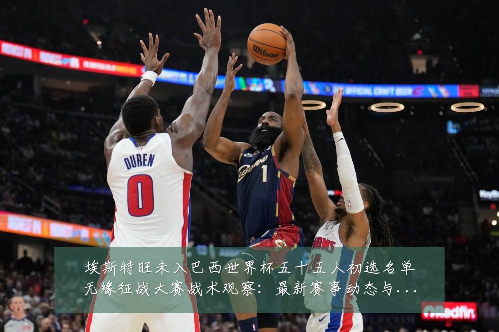 埃斯特旺未入巴西世界杯五十五人初选名单无缘征战大赛战术观察：最新赛事动态与深度分析