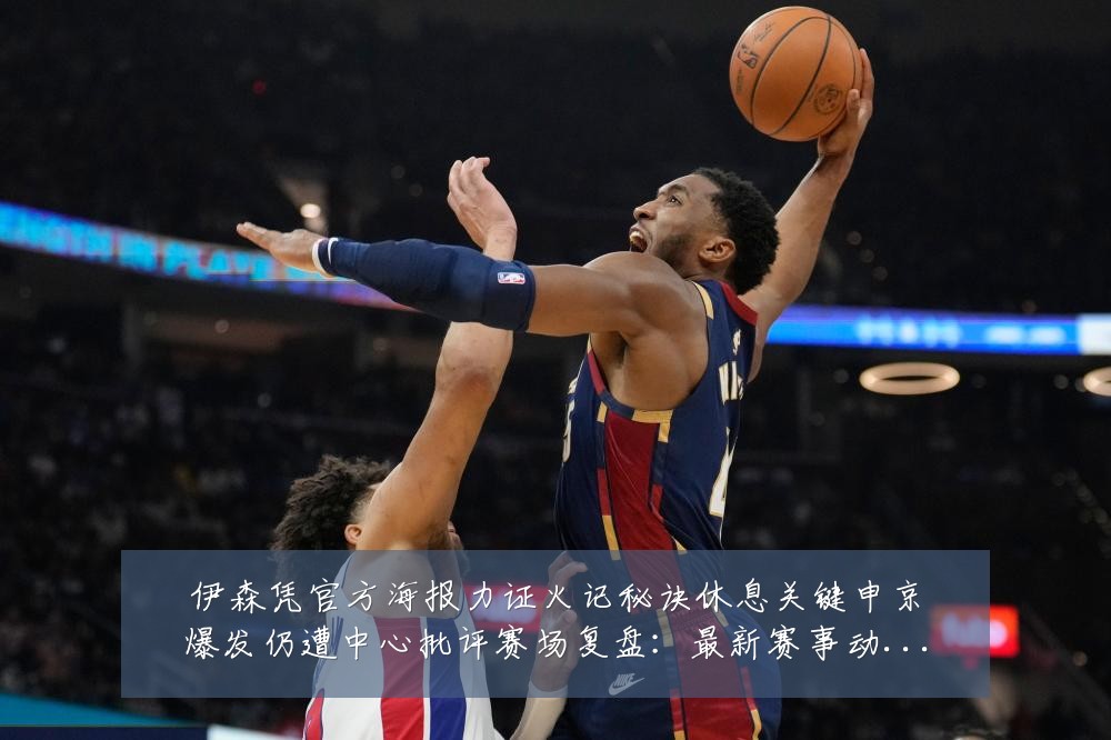 伊森凭官方海报力证火记秘诀休息关键申京爆发仍遭中心批评赛场复盘:最新赛事动态与深度分析